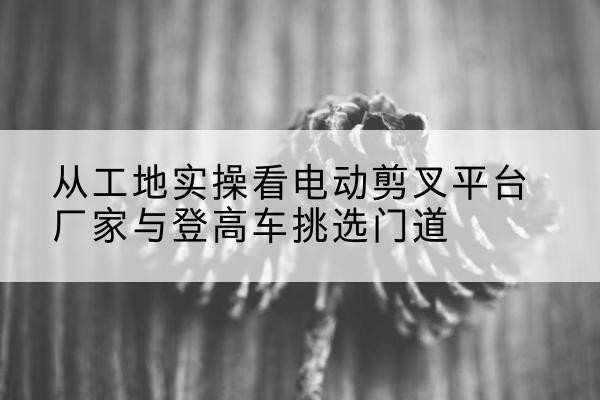 安仁电动剪叉升降平台厂家-从工地实操看电动剪叉平台厂家与登高车挑选门道