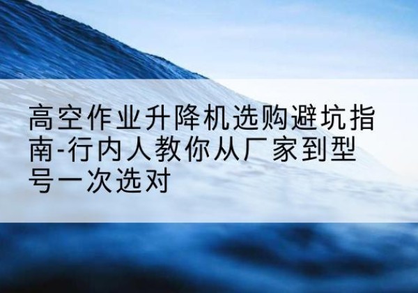 安仁升降平台厂家-高空作业升降机选购避坑指南-行内人教你从厂家到型号一次选对