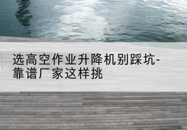 安仁剪叉式升降机厂家-选高空作业升降机别踩坑-靠谱厂家这样挑
