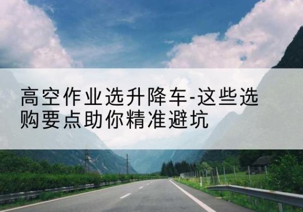 安仁升降车厂家-高空作业选升降车-这些选购要点助你*避坑