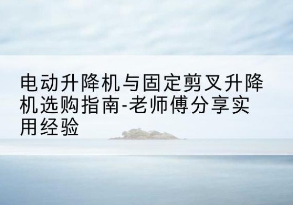 安仁电动升降机怎么选-电动升降机与固定剪叉升降机选购指南-老师傅分享实用经验