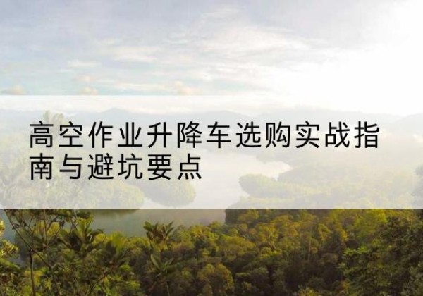 安仁升降车怎么选-高空作业升降车选购实战指南与避坑要点
