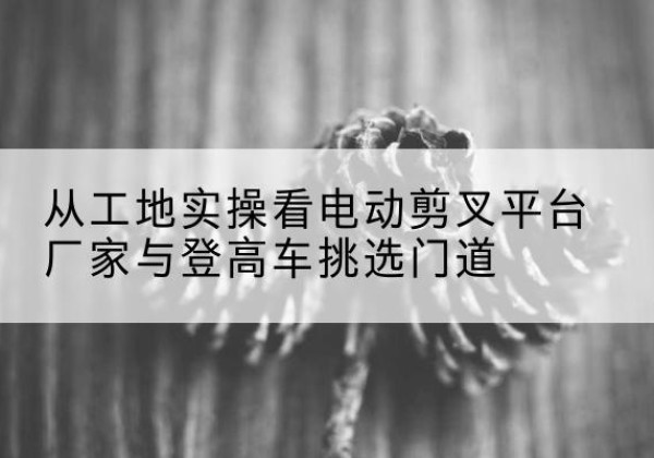 安仁电动剪叉升降平台厂家-从工地实操看电动剪叉平台厂家与登高车挑选门道