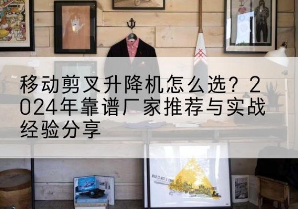 安仁升降平台厂家推荐-移动剪叉升降机怎么选？2024年靠谱厂家推荐与实战经验分享