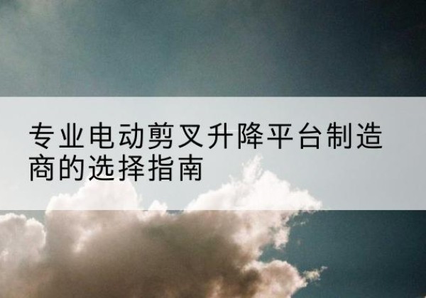 安仁电动剪叉升降平台厂家-专业电动剪叉升降平台制造商的选择指南